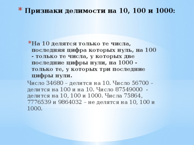 Признаки делимости на 10, 100 и 1000: На 10 делятся только те числа, последняя цифра которых нуль, на 100 - только те числа, у которых две последние цифры нули, на 1000 - только те, у которых три последние цифры нули. Число 34680 – делится на 10. Число 56700 – делится на 100 и на 10. Число 87549000 - делится на 10, 100 и 1000. Числа 75864, 7776539 и 9864032 – не делятся на 10, 100 и 1000. 