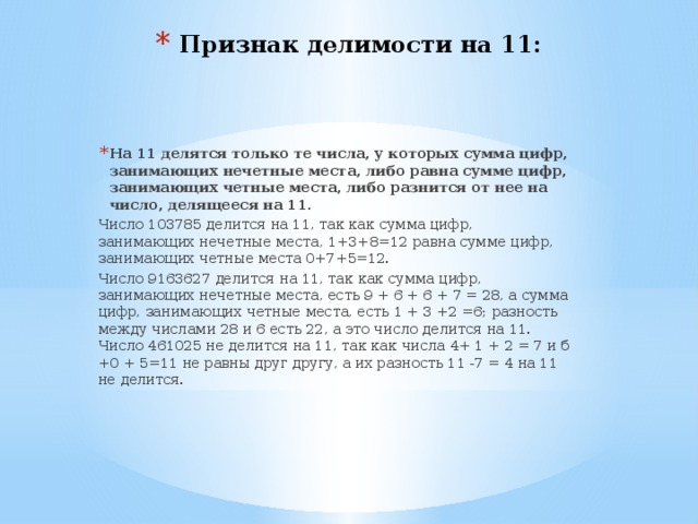Признак делимости на 11: На 11 делятся только те числа, у которых сумма цифр, занимающих нечетные места, либо равна сумме цифр, занимающих четные места, либо разнится от нее на число, делящееся на 11. Число 103785 делится на 11, так как сумма цифр, занимающих нечетные места, 1+3+8=12 равна сумме цифр, занимающих четные места 0+7+5=12. Число 9163627 делится на 11, так как сумма цифр, занимающих нечетные места, есть 9 + 6 + 6 + 7 = 28, а сумма цифр, занимающих четные места, есть 1 + 3 +2 =6; разность между числами 28 и 6 есть 22, а это число делится на 11.  Число 461025 не делится на 11, так как числа 4+ 1 + 2 = 7 и б +0 + 5=11 не равны друг другу, а их разность 11 -7 = 4 на 11 не делится. 