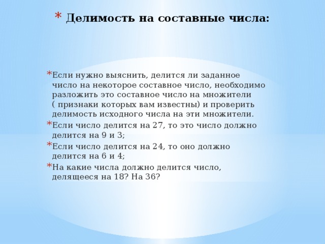 Делимость на составные числа: Если нужно выяснить, делится ли заданное число на некоторое составное число, необходимо разложить это составное число на множители ( признаки которых вам известны) и проверить делимость исходного числа на эти множители. Если число делится на 27, то это число должно делится на 9 и 3; Если число делится на 24, то оно должно делится на 6 и 4; На какие числа должно делится число, делящееся на 18? На 36? 
