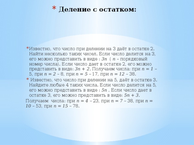 Деление с остатком: Известно, что число при делении на 3 даёт в остатке 2. Найти несколько таких чисел. Если число делится на 3, его можно представить в виде : 3п ( п – порядковый номер числа). Если число дает в остатке 2, его можно представить в виде: 3п + 2 . Получаем числа: при п = 1 – 5, при п = 2 – 8, при п = 5 – 17, при п = 12 – 38.  Известно, что число при делении на 5, даёт в остатке 3. Найдите любые 4 таких числа. Если число делится на 5, его можно представить в виде : 5п . Если число дает в остатке 3, его можно представить в виде: 5п + 3 . Получаем числа: при п = 4 – 23, при п = 7 – 38, при п = 10 – 53, при п = 15 – 78. 