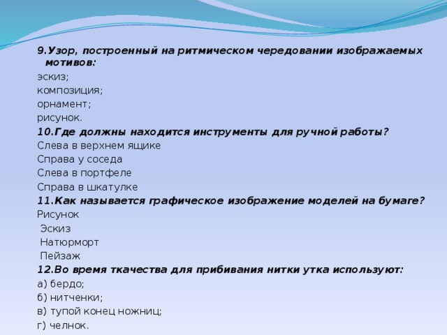 9.Узор, построенный на ритмическом чередовании изображаемых мотивов: эскиз; композиция; орнамент; рисунок. 10.Где должны находится инструменты для ручной работы? Слева в верхнем ящике Справа у соседа Слева в портфеле Справа в шкатулке 11.Как называется графическое изображение моделей на бумаге? Рисунок  Эскиз  Натюрморт  Пейзаж 12.Во время ткачества для прибивания нитки утка используют: а) бердо; б) нитченки; в) тупой конец ножниц; г) челнок. 