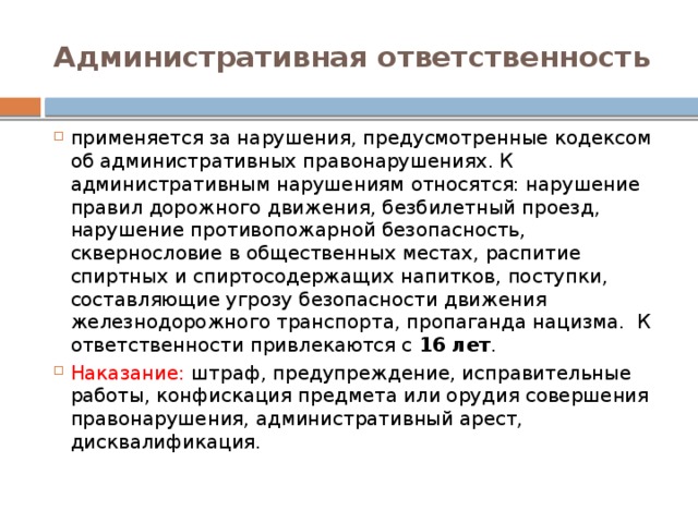 Административная ответственность применяется за нарушения, предусмотренные кодексом об административных правонарушениях. К административным нарушениям относятся: нарушение правил дорожного движения, безбилетный проезд, нарушение противопожарной безопасность, сквернословие в общественных местах, распитие спиртных и спиртосодержащих напитков, поступки, составляющие угрозу безопасности движения железнодорожного транспорта, пропаганда нацизма.  К ответственности привлекаются с 16 лет . Наказание: штраф, предупреждение, исправительные работы, конфискация предмета или орудия совершения правонарушения, административный арест, дисквалификация. 