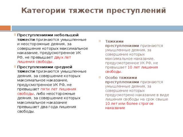 Категории тяжести преступлений   Преступлениями небольшой тяжести  признаются умышленные и неосторожные деяния, за совершение которых максимальное наказание, предусмотренное УК РФ, не превышает двух лет лишения свободы. Преступлениями средней тяжести  признаются умышленные деяния, за совершение которых максимальное наказание, предусмотренное УК РФ, не превышает пяти лет лишения свободы , либо неосторожные деяния, за совершение которых максимальное наказание превышает два года лишения свободы. Тяжкими преступлениями  признаются умышленные деяния, за совершение которых максимальное наказание, предусмотренное УК РФ, не превышает 10 лет лишения свободы. Особо тяжкими преступлениями  признаются умышленные деяния, за совершение которых предусмотрено наказание в виде лишения свободы на срок свыше 10 лет или более строгое наказание 