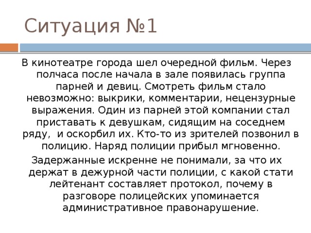Ситуация №1 В кинотеатре города шел очередной фильм. Через полчаса после начала в зале появилась группа парней и девиц. Смотреть фильм стало невозможно: выкрики, комментарии, нецензурные выражения. Один из парней этой компании стал приставать к девушкам, сидящим на соседнем ряду,  и оскорбил их. Кто-то из зрителей позвонил в полицию. Наряд полиции прибыл мгновенно. Задержанные искренне не понимали, за что их держат в дежурной части полиции, с какой стати лейтенант составляет протокол, почему в разговоре полицейских упоминается административное правонарушение. 