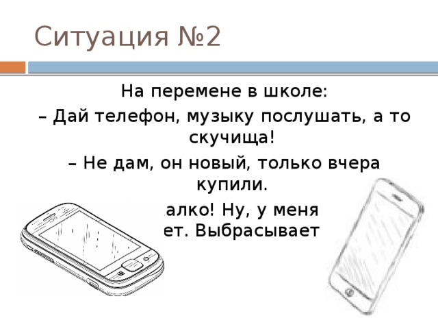 Ситуация №2 На перемене в школе: – Дай телефон, музыку послушать, а то скучища! – Не дам, он новый, только вчера купили. – Ах, тебе жалко! Ну, у меня нет, и у тебя не будет. Выбрасывает телефон. 