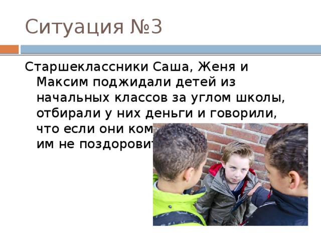 Ситуация №3 Старшеклассники Саша, Женя и Максим поджидали детей из начальных классов за углом школы, отбирали у них деньги и говорили, что если они кому-нибудь расскажут, им не поздоровится. 