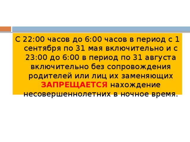 С 22:00 часов до 6:00 часов в период с 1 сентября по 31 мая включительно и с 23:00 до 6:00 в период по 31 августа включительно без сопровождения родителей или лиц их заменяющих ЗАПРЕЩАЕТСЯ нахождение несовершеннолетних в ночное время. 
