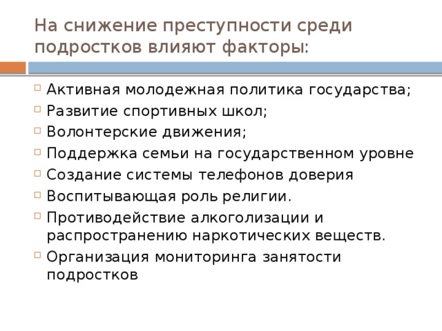 На снижение преступности среди подростков влияют факторы: Активная молодежная политика государства; Развитие спортивных школ; Волонтерские движения; Поддержка семьи на государственном уровне Создание системы телефонов доверия Воспитывающая роль религии. Противодействие алкоголизации и распространению наркотических веществ. Организация мониторинга занятости подростков 