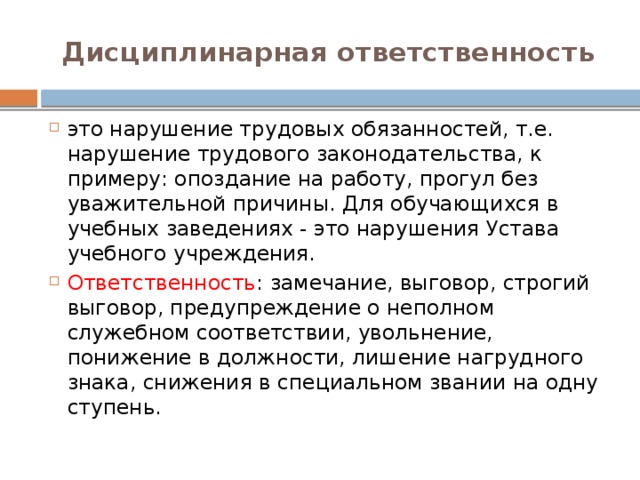 Дисциплинарная ответственность это нарушение трудовых обязанностей, т.е. нарушение трудового законодательства, к примеру: опоздание на работу, прогул без уважительной причины. Для обучающихся в учебных заведениях - это нарушения Устава учебного учреждения. Ответственность : замечание, выговор, строгий выговор, предупреждение о неполном служебном соответствии, увольнение, понижение в должности, лишение нагрудного знака, снижения в специальном звании на одну ступень. 