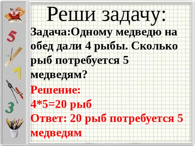Реши задачу: Задача:Одному медведю на обед дали 4 рыбы. Сколько рыб потребуется 5 медведям? Решение: 4*5=20 рыб Ответ: 20 рыб потребуется 5 медведям 
