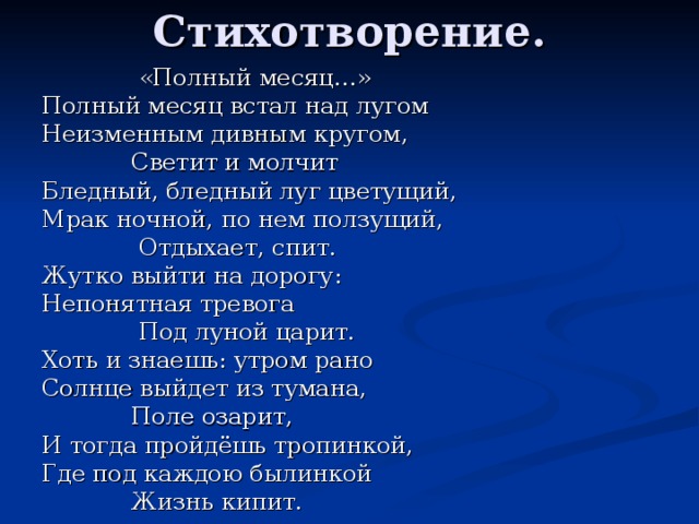 Стихотворение.  «Полный месяц…» Полный месяц встал над лугом Неизменным дивным кругом,  Светит и молчит Бледный, бледный луг цветущий, Мрак ночной, по нем ползущий,  Отдыхает, спит. Жутко выйти на дорогу: Непонятная тревога  Под луной царит. Хоть и знаешь: утром рано Солнце выйдет из тумана,  Поле озарит, И тогда пройдёшь тропинкой, Где под каждою былинкой  Жизнь кипит.