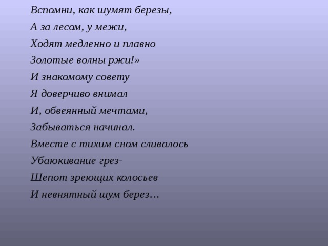Вспомни, как шумят березы, А за лесом, у межи, Ходят медленно и плавно Золотые волны ржи!» И знакомому совету Я доверчиво внимал И, обвеянный мечтами, Забываться начинал. Вместе с тихим сном сливалось Убаюкивание грез- Шепот зреющих колосьев И невнятный шум берез…