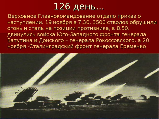 126 день…  Верховное Главнокомандование отдало приказ о наступлении. 19 ноября в 7.30. 3500 стволов обрушили огонь и сталь на позиции противника, в 8.50. двинулись войска Юго-Западного фронта генерала Ватутина и Донского – генерала Рокоссовского, а 20 ноября -Сталинградский фронт генерала Еременко