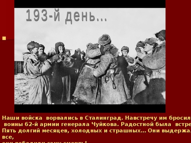 Наши войска ворвались в Сталинград. Навстречу им бросились  воины 62-й армии генерала Чуйкова. Радостной была встреча. Пять долгий месяцев, холодных и страшных… Они выдержали все, они победили саму смерть!