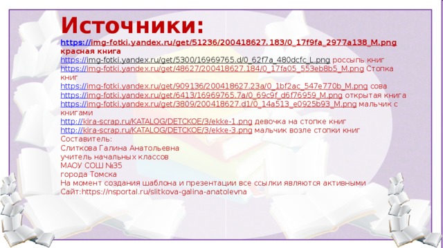 Источники: https :// img-fotki.yandex.ru/get/51236/200418627.183/0_17f9fa_2977a138_M.png  красная книга https:// img-fotki.yandex.ru/get/5300/16969765.d/0_62f7a_480dcfc_L.png  россыпь книг https:// img-fotki.yandex.ru/get/48627/200418627.184/0_17fa05_553eb8b5_M.png  Стопка книг https:// img-fotki.yandex.ru/get/909136/200418627.23a/0_1bf2ac_547e770b_M.png  сова https:// img-fotki.yandex.ru/get/6413/16969765.7a/0_69c9f_d6f76959_M.png  открытая книга https:// img-fotki.yandex.ru/get/3809/200418627.d1/0_14a513_e0925b93_M.png  мальчик с книгами http:// kira-scrap.ru/KATALOG/DETCKOE/3/ekke-1.png  девочка на стопке книг http:// kira-scrap.ru/KATALOG/DETCKOE/3/ekke-3.png  мальчик возле стопки книг Составитель: Слиткова Галина Анатольевна учитель начальных классов МАОУ СОШ №35 города Томска На момент создания шаблона и презентации все ссылки являются активными Сайт:https://nsportal.ru/slitkova-galina-anatolevna  