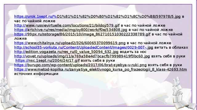 https://urok.1sept.ru/% D1%81%D1%82%D0%B0%D1%82%D1%8C%D0%B8/597978/5.jpg  в час по чайной ложке http:// www.russievirtuelle.com/locutions/21/bildoj/579.gif  в час по чайной ложке https:// artchive.ru/res/media/img/oy800/work/f0e/534808.jpg  в час по чайной ложке https:// 99px.ru/sstorage/86/2015/10/image_862710151030222338789.gif  в час по чайной ложке https:// www.chitalnya.ru/upload2/326/60065370099619.png  в час по чайной ложке http://school35-vorkuta.ru/Content/UploadedContent/Images/0029-007-. jpg  витать в облаках http:// edition.vogazeta.ru/res_ru/0_value_50094_632.jpg  водить за нос http:// vovet.ru/uploads/img/11/a769a58e4d7bcacfb799989419f3bc60.jpg  взять себя в руки  https:// nsc.1sept.ru/2004/24/17.gif  взять себя в руки https:// burupo.com/wp-content/uploads/2017/06/brat-syebya-v-ruki.png  взять себя в руки https:// www.metod-kopilka.ru/zanyatiya_elektivnogo_kursa_po_frazeologii_8_klass-42693.htm  источник информации 