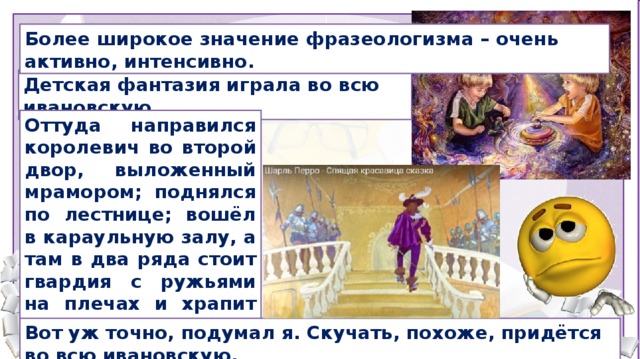 Более широкое значение фразеологизма – очень активно, интенсивно. Детская фантазия играла во всю ивановскую. Оттуда направился королевич во второй двор, выложенный мрамором; поднялся по лестнице; вошёл в караульную залу, а там в два ряда стоит гвардия с ружьями на плечах и храпит во всю ивановскую. Сылки на цитаты: О. В. Северюхин, Как изгибали сталь. Путевые записки офицера Шарль Перро. Спящая красавица. Перевод Ивана Тургенева Вячеслав Бакулин, Некроманты (сборник), 2015 Вот уж точно, подумал я. Скучать, похоже, придётся во всю ивановскую.  