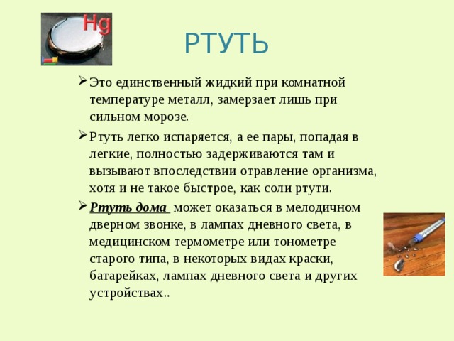 РТУТЬ Это единственный жидкий при комнатной температуре металл, замерзает лишь при сильном морозе. Ртуть легко испаряется, а ее пары, попадая в легкие, полностью задерживаются там и вызывают впоследствии отравление организма, хотя и не такое быстрое, как соли ртути. Ртуть дома может оказаться в мелодичном дверном звонке, в лампах дневного света, в медицинском термометре или тонометре старого типа, в некоторых видах краски, батарейках, лампах дневного света и других устройствах.. 
