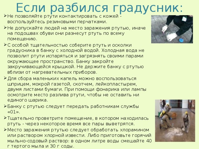 Если разбился градусник: Не позволяйте ртути контактировать с кожей - воспользуйтесь резиновыми перчатками. Не допускайте людей на место заражения ртутью, иначе на подошвах обуви они разнесут ртуть по всему помещению. С особой тщательностью соберите ртуть и осколки градусника в банку с холодной водой. Холодная вода не позволит ртути испаряться и загрязнять своими парами окружающее пространство. Банку закройте закручивающейся крышкой. Не держите банку с ртутью вблизи от нагревательных приборов. Для сбора маленьких капель можно воспользоваться шприцем, мокрой газетой, скотчем, лейкопластырем, двумя листами бумаги. При помощи фонарика или лампы осмотрите место разлива ртути, чтобы не оставить ни единого шарика. Банку с ртутью следует передать работникам службы «01». Тщательно проветрите помещение, в котором находилась ртуть - через некоторое время все пары выветрятся.  Место заражения ртутью следует обработать хлорамином или раствором хлорной извести. Либо приготовьте горячий мыльно-содовый раствор: в одном литре воды смешайте 40 г тертого мыла и 30 г соды.   