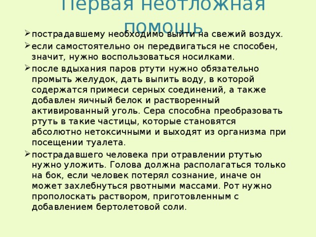 Первая неотложная помощь пострадавшему необходимо выйти на свежий воздух. если самостоятельно он передвигаться не способен, значит, нужно воспользоваться носилками. после вдыхания паров ртути нужно обязательно промыть желудок, дать выпить воду, в которой содержатся примеси серных соединений, а также добавлен яичный белок и растворенный активированный уголь. Сера способна преобразовать ртуть в такие частицы, которые становятся абсолютно нетоксичными и выходят из организма при посещении туалета. пострадавшего человека при отравлении ртутью нужно уложить. Голова должна располагаться только на бок, если человек потерял сознание, иначе он может захлебнуться рвотными массами. Рот нужно прополоскать раствором, приготовленным с добавлением бертолетовой соли. 