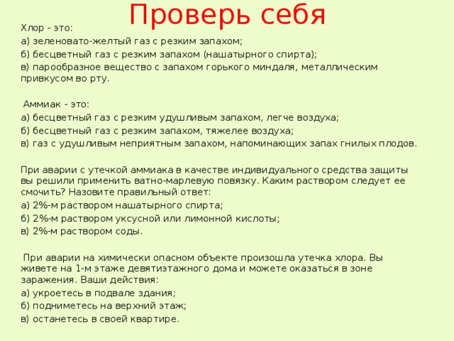 Проверь себя Хлор - это: а) зеленовато-желтый газ с резким запахом; б) бесцветный газ с резким запахом (нашатырного спирта); в) парообразное вещество с запахом горького миндаля, металлическим привкусом во рту.  Аммиак - это: а) бесцветный газ с резким удушливым запахом, легче воздуха; б) бесцветный газ с резким запахом, тяжелее воздуха; в) газ с удушливым неприятным запахом, напоминающих запах гнилых плодов. При аварии с утечкой аммиака в качестве индивидуального средства защиты вы решили применить ватно-марлевую повязку. Каким раствором следует ее смочить? Назовите правильный ответ: а) 2%-м раствором нашатырного спирта; б) 2%-м раствором уксусной или лимонной кислоты; в) 2%-м раствором соды.  При аварии на химически опасном объекте произошла утечка хлора. Вы живете на 1-м этаже девятиэтажного дома и можете оказаться в зоне заражения. Ваши действия: а) укроетесь в подвале здания; б) подниметесь на верхний этаж; в) останетесь в своей квартире. 