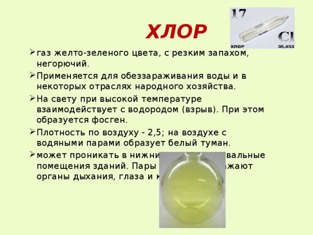  ХЛОР газ желто-зеленого цвета, с резким запахом, негорючий. Применяется для обеззараживания воды и в некоторых отраслях народного хозяйства. На свету при высокой температуре взаимодействует с водородом (взрыв). При этом образуется фосген. Плотность по воздуху - 2,5; на воздухе с водяными парами образует белый туман. может проникать в нижние этажи и подвальные помещения зданий. Пары сильно раздражают органы дыхания, глаза и кожу. 