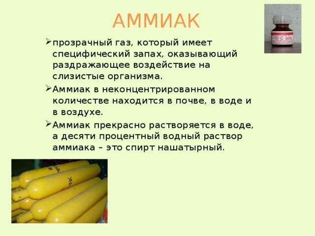АММИАК прозрачный газ, который имеет специфический запах, оказывающий раздражающее воздействие на слизистые организма. Аммиак в неконцентрированном количестве находится в почве, в воде и в воздухе. Аммиак прекрасно растворяется в воде, а десяти процентный водный раствор аммиака – это спирт нашатырный. 