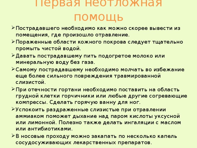 Первая неотложная помощь Пострадавшего необходимо как можно скорее вывести из помещения, где произошло отравление. Пораженные области кожного покрова следует тщательно промыть чистой водой. Давать пострадавшему пить подогретое молоко или  минеральную воду без газа. Самому пострадавшему необходимо молчать во избежание еще более сильного повреждения травмированной слизистой. При отечности гортани необходимо поставить на область грудной клетки горчичники или любые другие согревающие компрессы. Сделать горячую ванну для ног. Успокоить раздраженные слизистые при отравлении аммиаком поможет дыхание над паром кислоты уксусной или лимонной. Полезно также делать ингаляции с маслом или антибиотиками. В носовые проходу можно закапать по несколько капель сосудосуживающих лекарственных препаратов. 