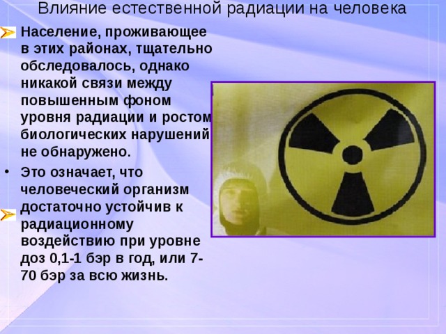 Влияние естественной радиации на человека Население, проживающее в этих районах, тщательно обследовалось, однако никакой связи между повышенным фоном уровня радиации и ростом биологических нарушений не обнаружено. Это означает, что человеческий организм достаточно устойчив к радиационному воздействию при уровне доз 0,1-1 бэр в год, или 7-70 бэр за всю жизнь. 
