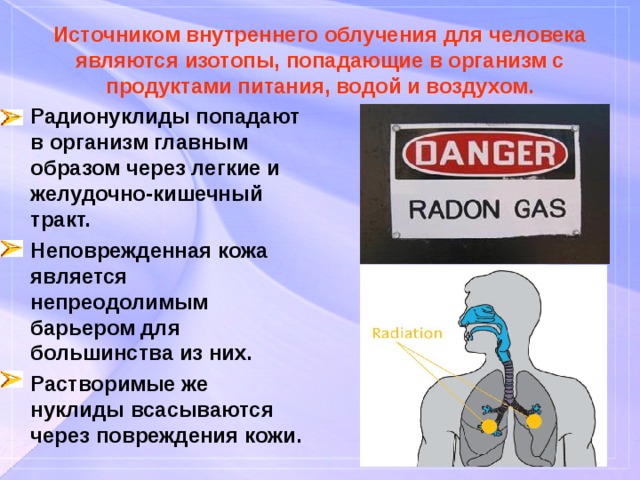 Источником внутреннего облучения для человека являются изотопы, попадающие в организм с продуктами питания, водой и воздухом. Радионуклиды попадают в организм главным образом через легкие и желудочно-кишечный тракт. Неповрежденная кожа является непреодолимым барьером для большинства из них. Растворимые же нуклиды всасываются через повреждения кожи. 
