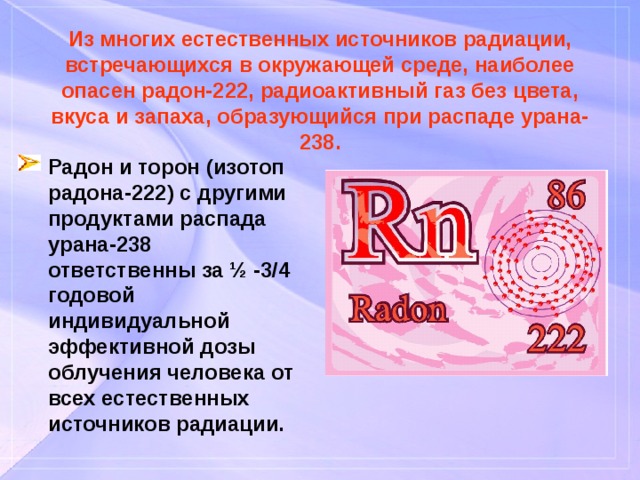 Из многих естественных источников радиации, встречающихся в окружающей среде, наиболее опасен радон-222, радиоактивный газ без цвета, вкуса и запаха, образующийся при распаде урана-238. Радон и торон (изотоп радона-222) с другими продуктами распада урана-238 ответственны за ½ -3/4 годовой индивидуальной эффективной дозы облучения человека от всех естественных источников радиации. 