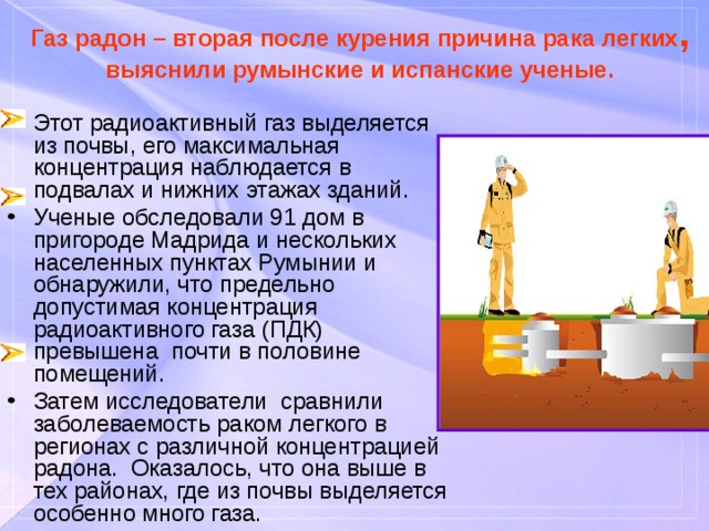 Газ радон – вторая после курения причина рака легких , выяснили румынские и испанские ученые. Этот радиоактивный газ выделяется из почвы, его максимальная концентрация наблюдается в подвалах и нижних этажах зданий. Ученые обследовали 91 дом в пригороде Мадрида и нескольких населенных пунктах Румынии и обнаружили, что предельно допустимая концентрация радиоактивного газа (ПДК) превышена почти в половине помещений. Затем исследователи сравнили заболеваемость раком легкого в регионах с различной концентрацией радона. Оказалось, что она выше в тех районах, где из почвы выделяется особенно много газа. 