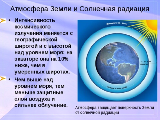 Атмосфера Земли и Солнечная радиация Интенсивность космического излучения меняется с географической широтой и с высотой над уровнем моря: на экваторе она на 10% ниже, чем в умеренных широтах. Чем выше над уровнем моря, тем меньше защитные слои воздуха и сильнее облучение. Атмосфера защищает поверхность Земли от солнечной радиации 