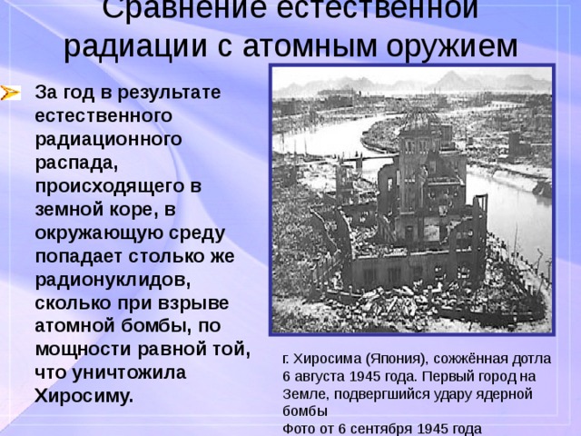 Сравнение естественной радиации с атомным оружием За год в результате естественного радиационного распада, происходящего в земной коре, в окружающую среду попадает столько же радионуклидов, сколько при взрыве атомной бомбы, по мощности равной той, что уничтожила Хиросиму. г. Хиросима (Япония), сожжённая дотла 6 августа 1945 года. Первый город на Земле, подвергшийся удару ядерной бомбы Фото от 6 сентября 1945 года 