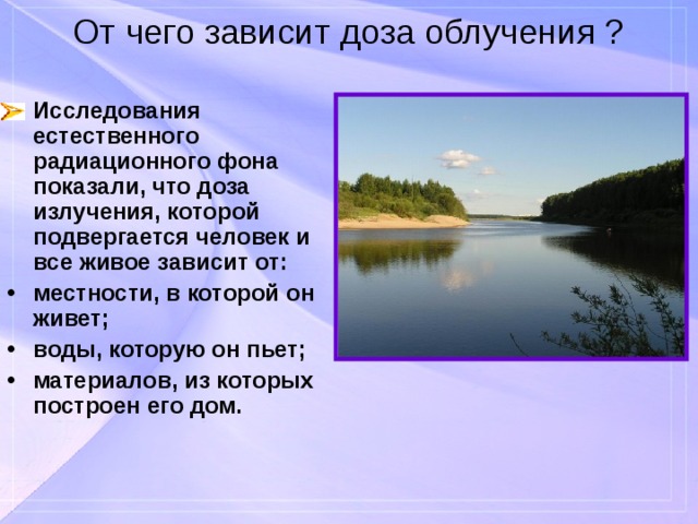 От чего зависит доза облучения ? Исследования естественного радиационного фона показали, что доза излучения, которой подвергается человек и все живое зависит от: местности, в которой он живет; воды, которую он пьет; материалов, из которых построен его дом. 