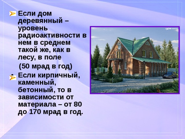 Если дом деревянный – уровень радиоактивности в нем в среднем такой же, как в лесу, в поле  (50 мрад в год) Если кирпичный, каменный, бетонный, то в зависимости от материала – от 80 до 170 мрад в год. 
