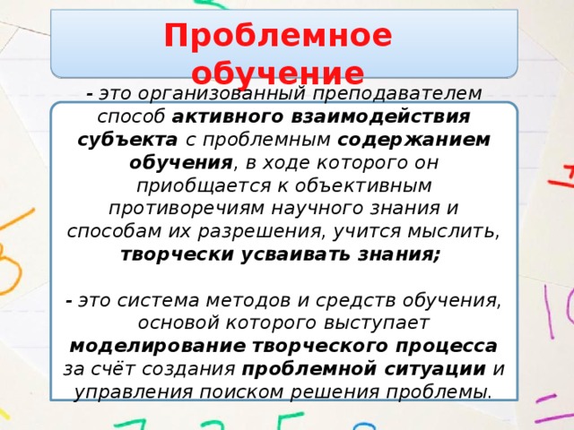 Проблемное обучение - это организованный преподавателем способ активного взаимодействия субъекта с проблемным содержанием обучения , в ходе которого он приобщается к объективным противоречиям научного знания и способам их разрешения, учится мыслить, творчески усваивать знания;    - это система методов и средств обучения, основой которого выступает моделирование творческого процесса за счёт создания проблемной ситуации и управления поиском решения проблемы.   