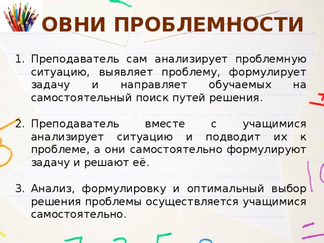 Уровни Проблемности Преподаватель сам анализирует проблемную ситуацию, выявляет проблему, формулирует задачу и направляет обучаемых на самостоятельный поиск путей решения. Преподаватель вместе с учащимися анализирует ситуацию и подводит их к проблеме, а они самостоятельно формулируют задачу и решают её. Анализ, формулировку и оптимальный выбор решения проблемы осуществляется учащимися самостоятельно.   