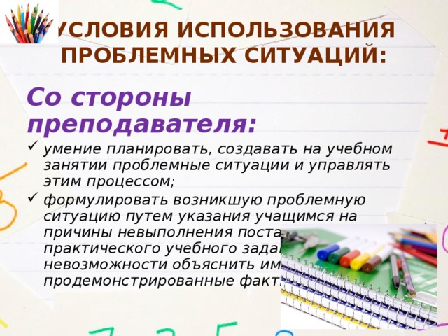 Условия использования проблемных ситуаций: Со стороны преподавателя: умение планировать, создавать на учебном занятии проблемные ситуации и управлять этим процессом; формулировать возникшую проблемную ситуацию путем указания учащимся на причины невыполнения поставленного практического учебного задания или невозможности объяснить им те или иные продемонстрированные факты. 