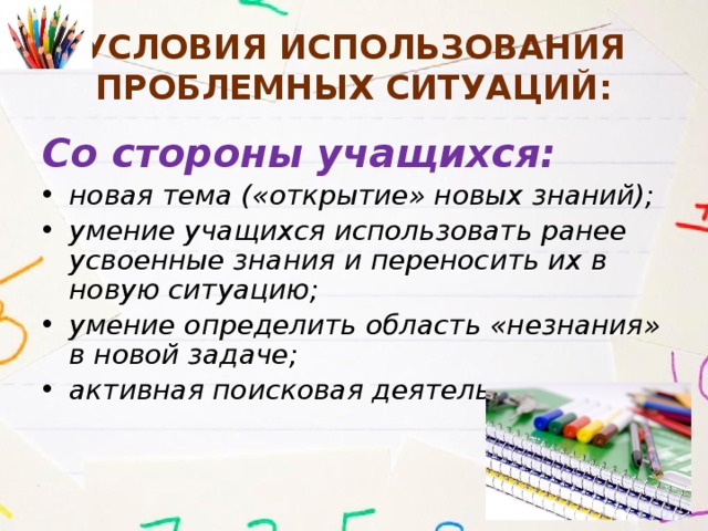 Условия использования проблемных ситуаций: Со стороны учащихся: новая тема («открытие» новых знаний); умение учащихся использовать ранее усвоенные знания и переносить их в новую ситуацию; умение определить область «незнания» в новой задаче; активная поисковая деятельность. 