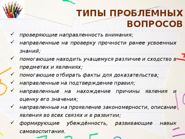 типы Проблемных вопросов проверяющие направленность внимания; направленные на проверку прочности ранее усвоенных знаний; помогающие находить учащемуся различие и сходство в предметах и явлениях; помогающие отбирать факты для доказательства; направленные на подтверждение правил; направленные на нахождение причины явления и оценку его значения; направленные на проявление закономерности, описание явления во всех связях и в развитии; формирующие убеждённость, развивающие навык самовоспитания. 