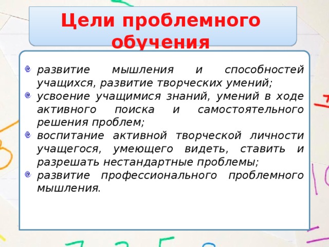 Цели проблемного обучения развитие мышления и способностей учащихся, развитие творческих умений; усвоение учащимися знаний, умений в ходе активного поиска и самостоятельного решения проблем; воспитание активной творческой личности учащегося, умеющего видеть, ставить и разрешать нестандартные проблемы; развитие профессионального проблемного мышления.   