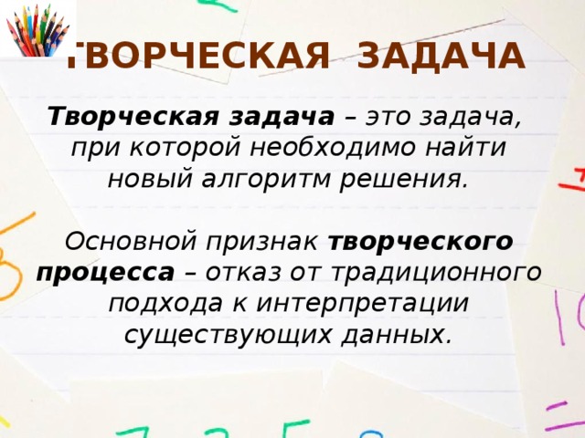 Творческая задача Творческая задача – это задача, при которой необходимо найти новый алгоритм решения.  Основной признак творческого процесса – отказ от традиционного подхода к интерпретации существующих данных. 