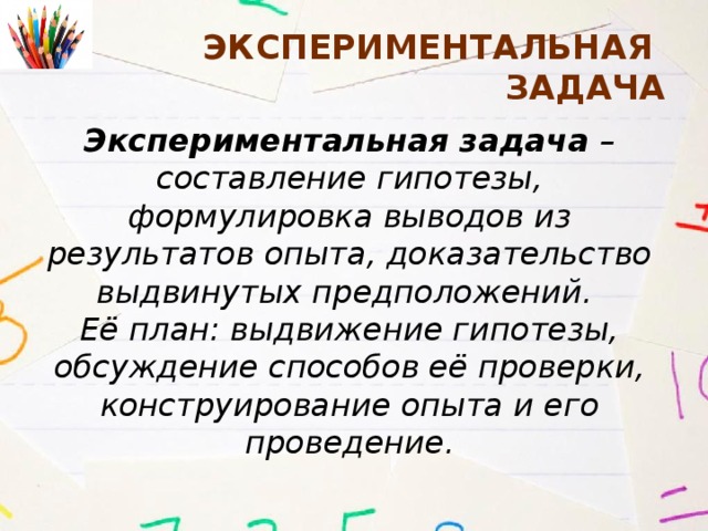 Экспериментальная задача Экспериментальная задача – составление гипотезы, формулировка выводов из результатов опыта, доказательство выдвинутых предположений. Её план: выдвижение гипотезы, обсуждение способов её проверки, конструирование опыта и его проведение. 