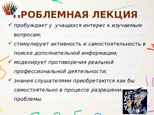 Проблемная лекция пробуждает у учащихся интерес к изучаемым вопросам; стимулирует активность и самостоятельность в поиске дополнительной информации; моделирует противоречия реальной профессиональной деятельности; знания слушателями приобретаются как бы самостоятельно в процессе разрешения проблемы. 