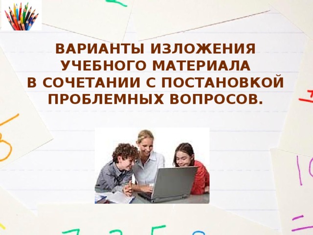 Варианты изложения  учебного материала  в сочетании с постановкой проблемных вопросов.   