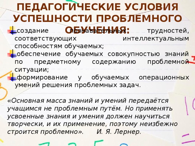 Педагогические условия успешности проблемного обучения: создание познавательных трудностей, соответствующих интеллектуальным способностям обучаемых; обеспечение обучаемых совокупностью знаний по предметному содержанию проблемной ситуации; формирование у обучаемых операционных умений решения проблемных задач.  «Основная масса знаний и умений передаётся учащимся не проблемным путём. Но применять усвоенные знания и умения должен научиться творчески, и их применение, поэтому неизбежно строится проблемно». И. Я. Лернер. 