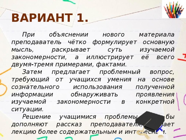 Вариант 1. При объяснении нового материала преподаватель чётко формулирует основную мысль, раскрывает суть изучаемой закономерности, а иллюстрирует её всего двумя-тремя примерами, фактами. Затем предлагает проблемный вопрос, требующий от учащихся умения на основе сознательного использования полученной информации обнаруживать проявления изучаемой закономерности в конкретной ситуации. Решение учащимися проблемы как бы дополняют рассказ преподавателя, делает лекцию более содержательным и интересным. 