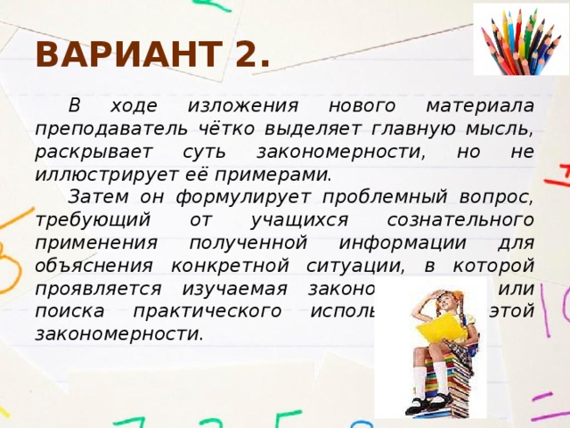 Вариант 2. В ходе изложения нового материала преподаватель чётко выделяет главную мысль, раскрывает суть закономерности, но не иллюстрирует её примерами. Затем он формулирует проблемный вопрос, требующий от учащихся сознательного применения полученной информации для объяснения конкретной ситуации, в которой проявляется изучаемая закономерность, или поиска практического использования этой закономерности. 