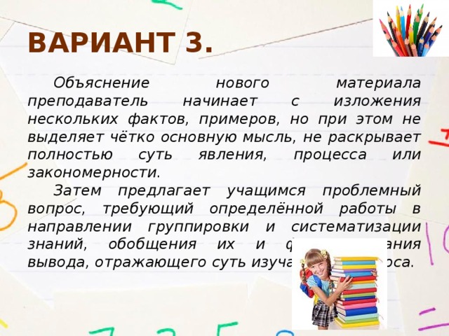 Вариант 3. Объяснение нового материала преподаватель начинает с изложения нескольких фактов, примеров, но при этом не выделяет чётко основную мысль, не раскрывает полностью суть явления, процесса или закономерности. Затем предлагает учащимся проблемный вопрос, требующий определённой работы в направлении группировки и систематизации знаний, обобщения их и формулирования вывода, отражающего суть изучаемого вопроса. 